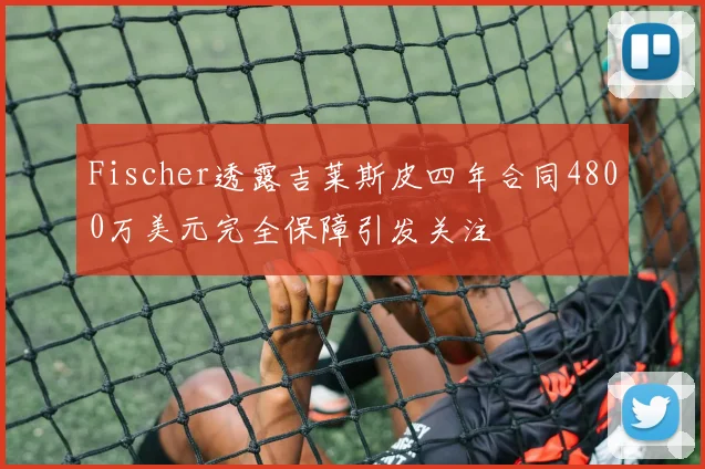 Fischer透露吉莱斯皮四年合同4800万美元完全保障引发关注