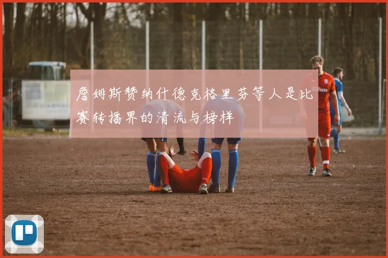 詹姆斯赞纳什德克格里芬等人是比赛转播界的清流与榜样
