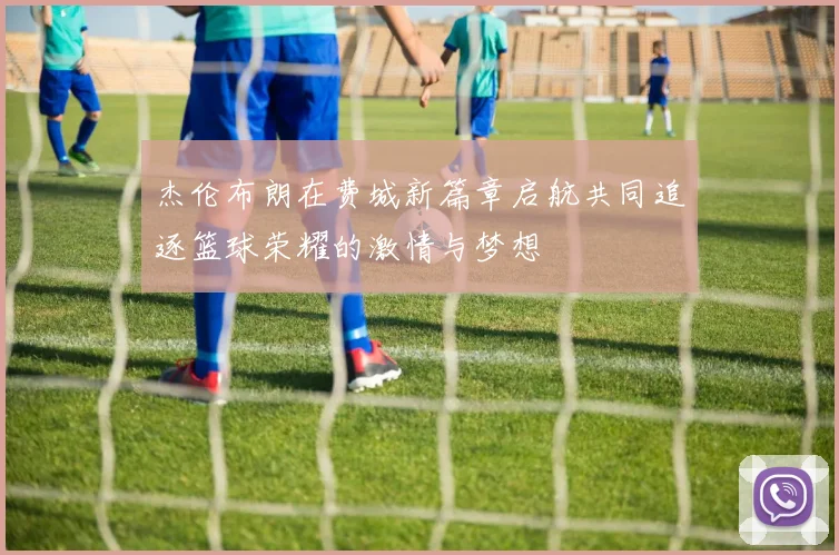 杰伦布朗在费城新篇章启航共同追逐篮球荣耀的激情与梦想