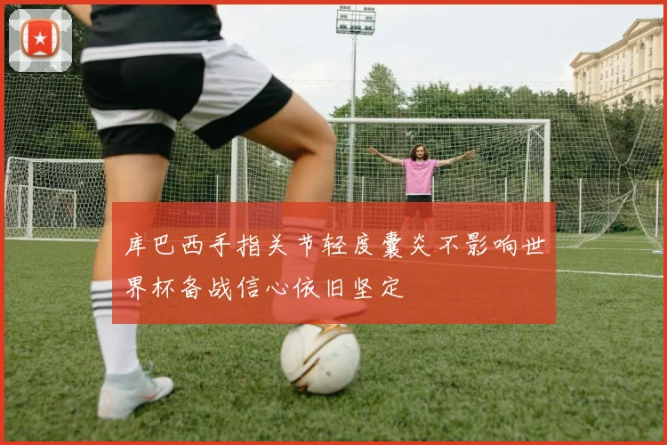 库巴西手指关节轻度囊炎不影响世界杯备战信心依旧坚定