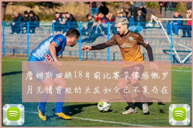 詹姆斯回顾18年前比赛录像感慨岁月无情曾经的头发如今已不复存在