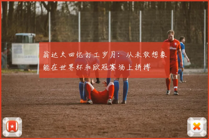翁达夫回忆打工岁月：从未敢想象能在世界杯和欧冠赛场上拼搏