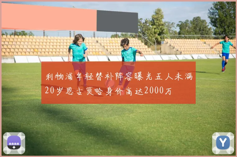 利物浦年轻替补阵容曝光五人未满20岁恩古莫哈身价高达2000万