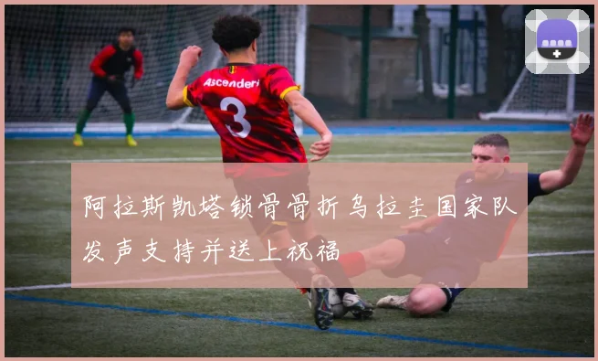 阿拉斯凯塔锁骨骨折乌拉圭国家队发声支持并送上祝福