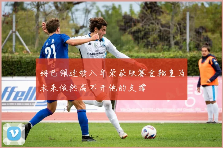 姆巴佩连续八年荣获联赛金靴皇马未来依然离不开他的支撑