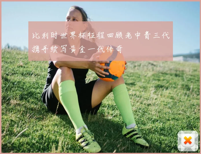 比利时世界杯征程回顾老中青三代携手续写黄金一代传奇