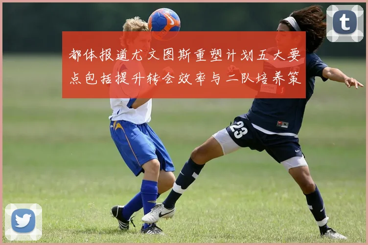 都体报道尤文图斯重塑计划五大要点包括提升转会效率与二队培养策略