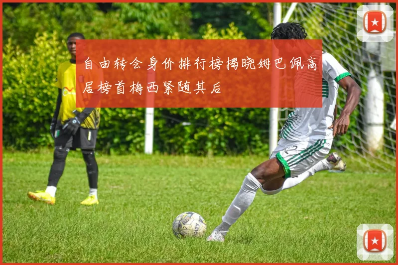自由转会身价排行榜揭晓姆巴佩高居榜首梅西紧随其后
