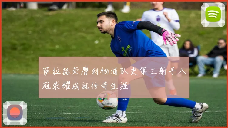 萨拉赫荣膺利物浦队史第三射手八冠荣耀成就传奇生涯