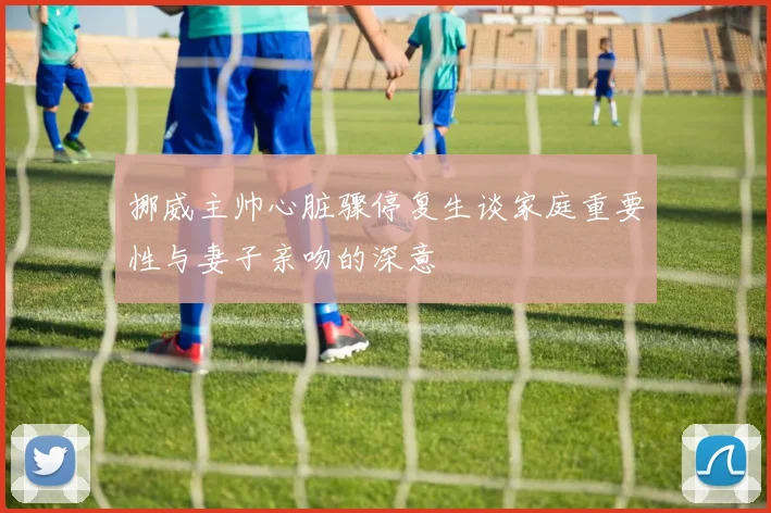 挪威主帅心脏骤停复生谈家庭重要性与妻子亲吻的深意